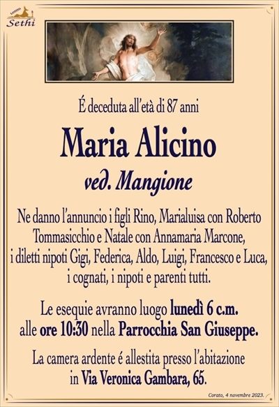 É deceduta all’età di 87 anni
Maria Alicino
ved. Mangione
Ne danno l’annuncio i figli Rino, Marialuisa con Roberto Tommasicchio e Natale con Annamaria Marcone,
i diletti nipoti Gigi, Federica, Aldo, Luigi, Francesco e Luca,
i cognati, i nipoti e parenti tutti.
Le esequie avranno luogo lunedì 6 c.m.
alle ore 10:30 nella Parrocchia San Giuseppe.
La camera ardente é allestita presso l’abitazione
in Via Veronica Gambara, 65.