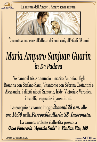 È venuta a mancare all’affetto dei suoi cari, all’età di 68 anni
Maria Amparo Sanjuan Guarin
in De Padova
Ne danno il triste annuncio il marito Antonio, i figli Rosanna con Stefano Sassi, Vitantonio con Sabrina Costantini e Alessandra, i diletti nipoti Samuele, Iride, Victoria e Veronica, i fratelli, i cognati e i parenti tutti.
I funerali avranno luogo domani 28 c.m. alle ore 16:30 nella Parrocchia Maria Ss. Incoronata.
La camera ardente è allestita presso la Casa Funeraria "Agenzia Sethi" in Via San Vito, 169.