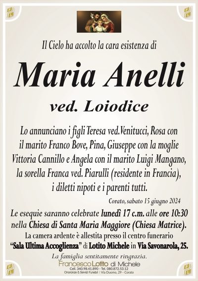 Maria Anellived. Loiodice
Lo annunciano i figli Teresa ved. Venitucci, Rosa con
il marito Franco Bove, Pina, Giuseppe con la moglie
Vittoria Cannillo e Angela con il marito Luigi Mangano,
la sorella Franca ved. Piarulli (residente in Francia),
i diletti nipoti e i parenti tutti.
Corato, sabato 15 giugno 2024
Le esequie saranno celebrate lunedì 17 c.m. alle ore 10:30
nella Chiesa di Santa Maria Maggiore (Chiesa Matrice).
La camera ardente è allestita presso il centro funerario
‘‘Sala Ultima Accoglienza’’ di Lotito Michele in Via Savonarola, 25.