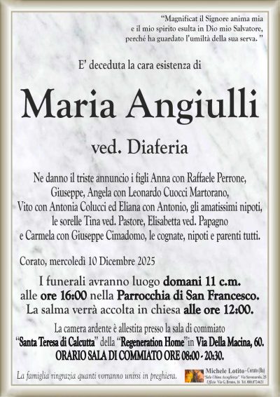 E’ deceduta la cara esistenza di
Maria Angiulli
ved. Diaferia
Ne danno il triste annuncio i figli Anna con Raffaele Perrone,
Giuseppe, Angela con Leonardo Cuocci Martorano,
Vito con Antonia Colucci ed Eliana con Antonio, gli amatissimi nipoti,
le sorelle Tina ved. Pastore, Elisabetta ved. Papagno
e Carmela con Giuseppe Cimadomo, le cognate, nipoti e parenti tutti.