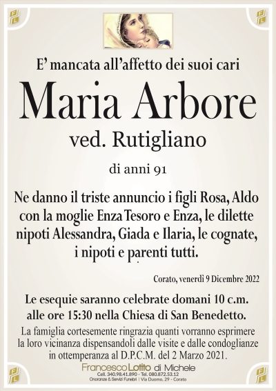 E’ mancata all’affetto dei suoi cariMaria Arbore
ved. Rutigliano
di anni 91
Ne danno il triste annuncio i figli Rosa, Aldo
con la moglie Enza Tesoro e Enza, le dilette
nipoti Alessandra, Giada e Ilaria, le cognate,
i nipoti e parenti tutti.
Corato, venerdì 9 Dicembre 2022
Le esequie saranno celebrate domani 10 c.m.
alle ore 15:30 nella Chiesa di San Benedetto.
La famiglia cortesemente ringrazia quanti vorranno esprimere
la loro vicinanza dispensandoli dalle visite e dalle condoglianze
in ottemperanza al D.P.C.M. del 2 Marzo 2021.