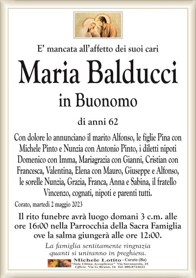 E’ mancata all’affetto dei suoi cariMaria Balducci
in Buonomo
di anni 62
Con dolore lo annunciano il marito Alfonso, le figlie Pina con
Michele Pinto e Nunzia con Antonio Pinto, i diletti nipoti
Domenico con Imma, Mariagrazia con Gianni, Cristian con
Francesca, Valentina, Elena con Mauro, Giuseppe e Alfonso,
le sorelle Nunzia, Grazia, Franca, Anna e Sabina, il fratello
Vincenzo, cognati, nipoti e parenti tutti.
Corato, martedì 2 maggio 2023
Il rito funebre avrà luogo domani 3 c.m. alle
ore 16:00 nella Parrocchia della Sacra Famiglia
ove la salma giungerà alle ore 12:00.
La famiglia sentitamente ringrazia
quanti si uniranno in preghiera.