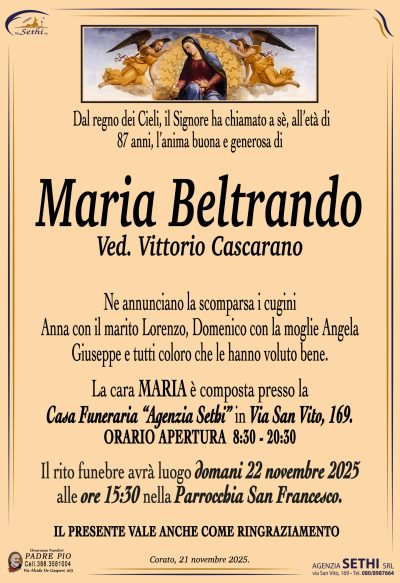 Ne annunciano la scomparsa i cugini Anna con il marito Lorenzo,
Domenico con la moglie Angela, Giuseppe e tutti coloro che le hanno voluto bene.
La cara MARIA è composta presso la
Casa Funeraria “Agenzia Sethi” in Via San Vito, 169.
ORARIO APERTURA  8:30 – 20:30
Il rito funebre avrà luogo domani 22 novembre 2025
alle ore 15:30 nella Parrocchia San Francesco.