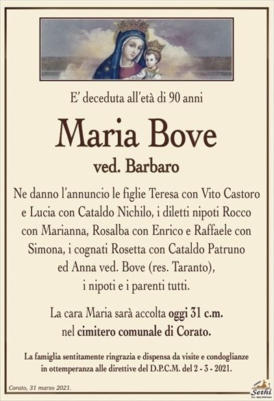 E’ deceduta all’età di 90 anni
Maria Bove
ved. Barbaro
Ne danno l’annuncio le figlie Teresa con Vito Castoro e Lucia con Cataldo Nichilo, i diletti nipoti Rocco con Marianna, Rosalba con Enrico e Raffaele con Simona, i cognati Rosetta con Cataldo Patruno
ed Anna ved. Bove (res. Taranto),
i nipoti e i parenti tutti.
La cara Maria sarà accolta oggi 31 c.m.
nel cimitero comunale di Corato.
La famiglia sentitamente ringrazia e dispensa da visite e condoglianze
in ottemperanza alle direttive del D.P.C.M. del 2 – 3 – 2021.