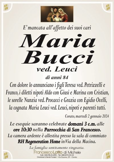 E’ mancata all’affetto dei suoi cariMaria
Bucci
ved. Leuci
di anni 84
Con dolore lo annunciano i figli Teresa ved. Petrizzelli e
Franco, i diletti nipoti Aldo con Giusi e Marina con Cristian,
le sorelle Nunzia ved. Procacci e Grazia con Egidio Ocelli,
la cognata Maria Leuci ved. Leuci, nipoti e parenti tutti.
Corato, martedì 2 gennaio 2024
Le esequie saranno celebrate domani 3 c.m. alle
ore 10:30 nella Parrocchia di San Francesco. 
La camera ardente è allestita presso la sala di commiato
RH Regeneration Home in Via della Macina.
La famiglia sentitamente ringrazia.