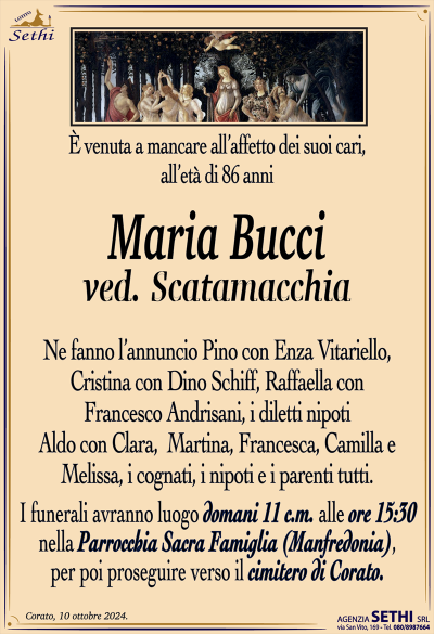È venuta a mancare all’affetto dei suoi cari, all’età di 86 anni
Maria Bucci
ved. Scatamacchia
Ne fanno l’annuncio Pino con Enza Vitariello, Cristina con Dino Schiff, Raffaella con Francesco Andrisani, i diletti nipoti Aldo con Clara, Martina, Francesca, Camilla e Melissa, i cognati, i nipoti e i parenti tutti. 
I funerali avranno luogo domani 11 corrente mese alle ore 15:30 nella parrocchia sacra famiglia (Manfredonia) per poi proseguire verso il cimitero di Corato.
