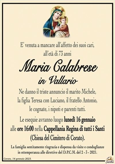 E’ venuta a mancare all’affetto dei suoi cari,all’età di 73 anni
Maria Calabrese
in Vallario
Ne danno il triste annuncio il marito Michele,
la figlia Teresa con Luciano, il fratello Antonio,
le cognate, i nipoti e parenti tutti.
Le esequie avranno luogo lunedì 16 gennaio
alle ore 16:00 nella Cappellania Regina di tutti i Santi
(Chiesa del Cimitero di Corato).
La famiglia sentitamente ringrazia e dispensa da visite e condoglianze
in ottemperanza alle direttive del D.P.C.M. del 2 – 3 – 2021.
