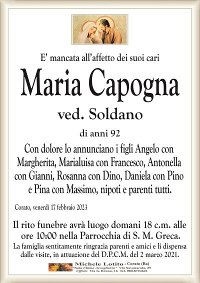 E’ mancata all’affetto dei suoi cariMaria Capogna
ved. Soldano
di anni 92
Con dolore lo annunciano i figli Angelo con
Margherita, Marialuisa con Francesco, Antonella
con Gianni, Rosanna con Dino, Daniela con Pino
e Pina con Massimo, nipoti e parenti tutti.
Corato, venerdì 17 febbraio 2023
Il rito funebre avrà luogo domani 18 c.m. alle
ore 10:00 nella Parrocchia di S. M. Greca.
La famiglia sentitamente ringrazia parenti e amici e li dispensa
dalle visite, in attuazione del D.P.C.M. del 2 marzo 2021.