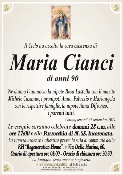 Il Cielo ha accolto la cara esistenza diMaria Cianci
di anni 90
Ne danno l’annuncio la nipote Rosa Lastella con il marito
Michele Cusanno, i pronipoti Anna, Fabrizio e Mariangela
con le rispettive famiglie, la nipote Anna Difronzo,
i parenti tutti.
Corato, venerdì 27 settembre 2024
Le esequie saranno celebrate domani 28 c.m. alle
ore 17:00 nella Parrocchia di M. SS. Incoronata.
La camera ardente è allestita presso la sala di commiato della
RH ‘‘Regeneration Home’’ in Via Della Macina, 60.
Orario di apertura ore 08:00 – Orario di chiusura ore 20:30.
La famiglia sentitamente ringrazia.