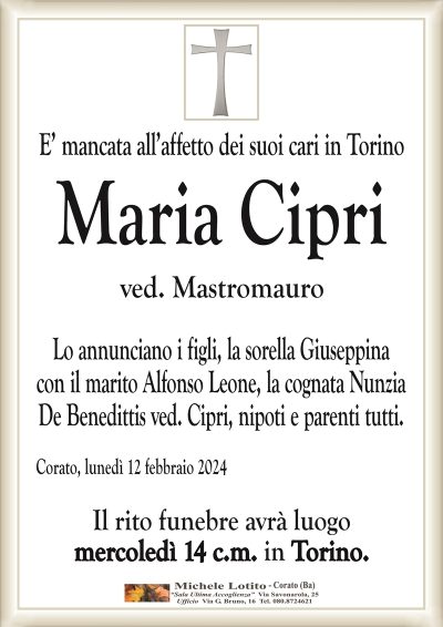 E’ mancata all’affetto dei suoi cari in TorinoMaria Cipri
ved. Mastromauro
Lo annunciano i figli, la sorella Giuseppina
con il marito Alfonso Leone, la cognata Nunzia
De Benedittis ved. Cipri, nipoti e parenti tutti.
Corato, lunedì 12 febbraio 2024
Il rito funebre avrà luogo
mercoledì 14 c.m. in Torino.