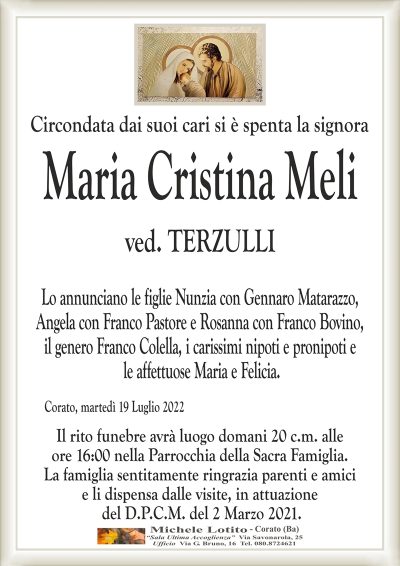 Circondata dai suoi cari si è spenta la signora
Maria Cristina Meli
ved. TERZULLI
Lo annunciano le figlie Nunzia con Gennaro Matarazzo,
Angela con Franco Pastore e Rosanna con Franco Bovino,il genero Franco Colella,
i carissimi nipoti e pronipoti e le affettuose Maria e Felicia.
Corato, martedì 19 Luglio 2022
Il rito funebre avrà luogo domani 20 c.m. alle
ore 16:00 nella Parrocchia della Sacra Famiglia.
La famiglia sentitamente ringrazia parenti e amici
e li dispensa dalle visite, in attuazione
del D.P.C.M. del 2 Marzo 2021.