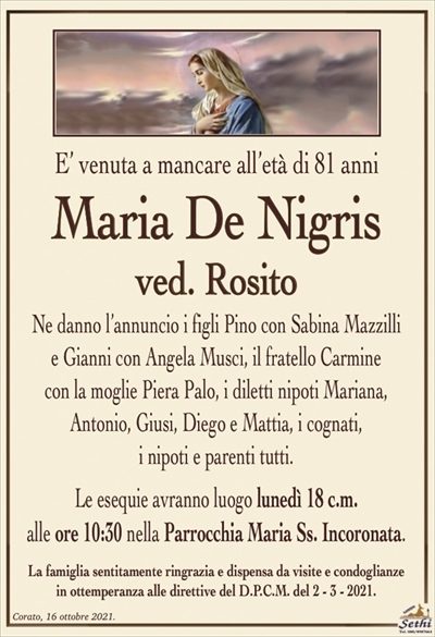 E’ venuta a mancare all’età di 81 anni
Maria De Nigris
ved. Rosito
Ne danno l’annuncio i figli Pino con Sabina Mazzilli
e Gianni con Angela Musci, il fratello Carmine
con la moglie Piera Palo, i diletti nipoti Mariana,
Antonio, Giusi, Diego e Mattia, i cognati,
i nipoti e parenti tutti.
Le esequie avranno luogo lunedì 18 c.m.
alle ore 10:30 nella Parrocchia Maria Ss. Incoronata.
La famiglia sentitamente ringrazia e dispensa da visite e condoglianze
in ottemperanza alle direttive del D.P.C.M. del 2 – 3 – 2021.