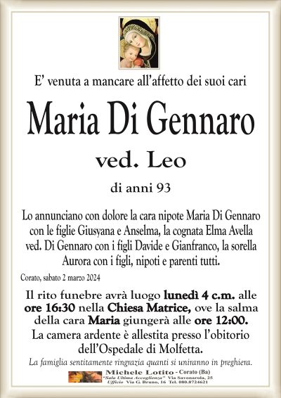 E’ venuta a mancare all’affetto dei suoi cariMaria Di Gennaro
ved. Leo
di anni 93
Lo annunciano con dolore la cara nipote Maria Di Gennaro
con le figlie Giusyana e Anselma, la cognata Elma Avella
ved. Di Gennaro con i figli Davide e Gianfranco, la sorella
Aurora con i figli, nipoti e parenti tutti.
Corato, sabato 2 marzo 2024
Il rito funebre avrà luogo lunedì 4 c.m. alle
ore 16:30 nella Chiesa Matrice, ove la salma
della cara Maria giungerà alle ore 12:00.
La camera ardente è allestita presso l’obitorio
dell’Ospedale di Molfetta.
La famiglia sentitamente ringrazia quanti si uniranno in preghiera.