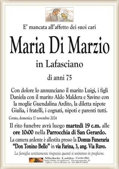 E’ mancata all’affetto dei suoi cariMaria Di Marzio
in Lafasciano
di anni 75
Con dolore lo annunciano il marito Luigi, i figli
Daniela con il marito Aldo Maldera e Savino con
la moglie Guendalina Ardito, la diletta nipote
Giulia, i fratelli, i cognati, nipoti e parenti tutti.
Corato, domenica 17 novembre 2024
Il rito funebre avrà luogo martedì 19 c.m. alle
ore 10:00 nella Parrocchia di San Gerardo.
La camera ardente è allestita presso la Domus Funeraria
‘‘Don Tonino Bello’’ in via Farina, 3, ang. Via Ruvo.
La famiglia sentitamente ringrazia quanti si uniranno in preghiera.
