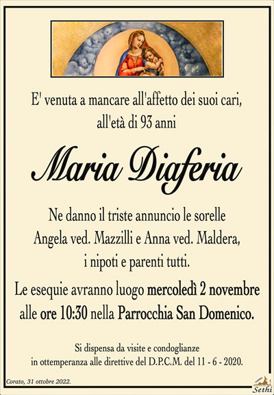 E’ venuta a mancare all’affetto dei suoi cari,all’età di 93 anni
Maria Diaferia
Ne danno il triste annuncio le sorelle
Angela ved. Mazzilli e Anna ved. Maldera,
i nipoti e parenti tutti.
Le esequie avranno luogo mercoledì 2 novembre
alle ore 10:30 nella Parrocchia San Domenico.
Si dispensa da visite e condoglianze
in ottemperanza alle direttive del D.P.C.M. del 11 – 6 – 2020.