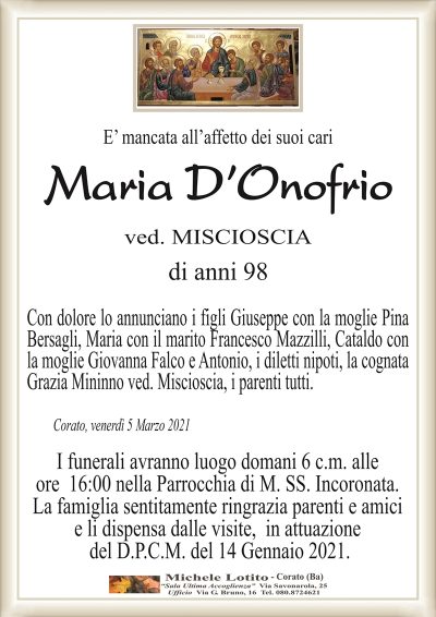 E’ mancata all’affetto dei suoi cari
Maria D’Onofrio
ved. MISCIOSCIA
di anni 98
Con dolore lo annunciano i figli Giuseppe con la moglie Pina
Bersagli, Maria con il marito Francesco Mazzilli, Cataldo con
la moglie Giovanna Falco e Antonio, i diletti nipoti, la cognata
Grazia Mininno ved. Miscioscia, i parenti tutti.
Corato, venerdì 5 Marzo 2021
I funerali avranno luogo domani 6 c.m. alle
ore 16:00 nella Parrocchia di M. SS. Incoronata.
La famiglia sentitamente ringrazia parenti e amici
e li dispensa dalle visite, in attuazione
del D.P.C.M. del 14 Gennaio 2021.