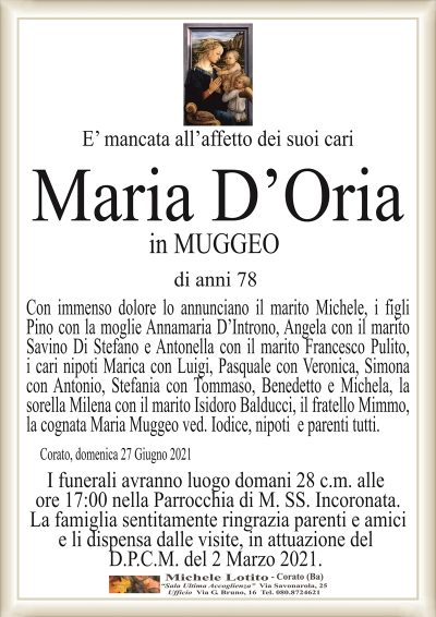 E’ mancata all’affetto dei suoi cari
Maria D’Oria
in MUGGEO
di anni 78
Con immenso dolore lo annunciano il marito Michele, i figli
Pino con la moglie Annamaria D’Introno, Angela con il marito
Savino Di Stefano e Antonella con il marito Francesco Pulito,
i cari nipoti Marica con Luigi, Pasquale con Veronica, Simona
con Antonio, Stefania con Tommaso, Benedetto e Michela, la
sorella Milena con il marito Isidoro Balducci, il fratello Mimmo,
la cognata Maria Muggeo ved. Iodice, nipoti e parenti tutti.
Corato, domenica 27 Giugno 2021
I funerali avranno luogo domani 28 c.m. alle
ore 17:00 nella Parrocchia di M. SS. Incoronata.
La famiglia sentitamente ringrazia parenti e amici
e li dispensa dalle visite, in attuazione del
D.P.C.M. del 2 Marzo 2021.