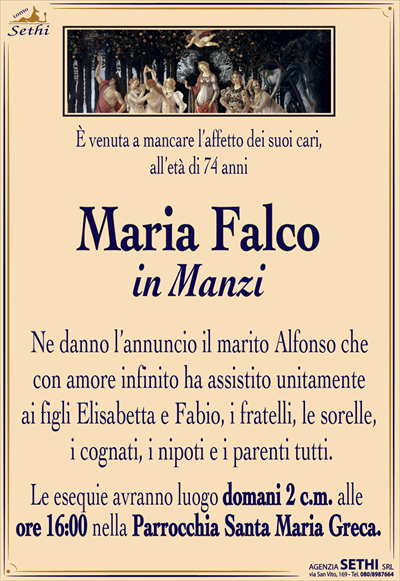 È venuta a mancare l’affetto dei suoi cari, all’età di 74 anni
Maria Falco
in Manzi 
Ne danno l’annuncio il marito Alfonso che con amore infinito ha
Assistito unitamente ai figli Elisabetta e Fabio, i fratelli, le sorelle, i cognati, i nipoti e i parenti tutti.
Le esequie avranno luogo domani 2 c.m. Alle ore 16:00 nella Parrocchia di Santa Maria Greca