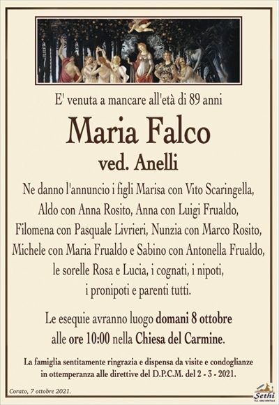 E’ venuta a mancare all’età di 89 anni
Maria Falco
ved. Anelli
Ne danno l’annuncio i figli Marisa con Vito Scaringella,
Aldo con Anna Rosito, Anna con Luigi Frualdo,
Filomena con Pasquale Livrieri, Nunzia con Marco Rosito,
Michele con Maria Frualdo e Sabino con Antonella Frualdo,
le sorelle Rosa e Lucia, i cognati, i nipoti,
i pronipoti e parenti tutti.
Le esequie avranno luogo domani 8 ottobre
alle ore 10:00 nella Chiesa del Carmine.
La famiglia sentitamente ringrazia e dispensa da visite e condoglianze
in ottemperanza alle direttive del D.P.C.M. del 2 – 3 – 2021.
