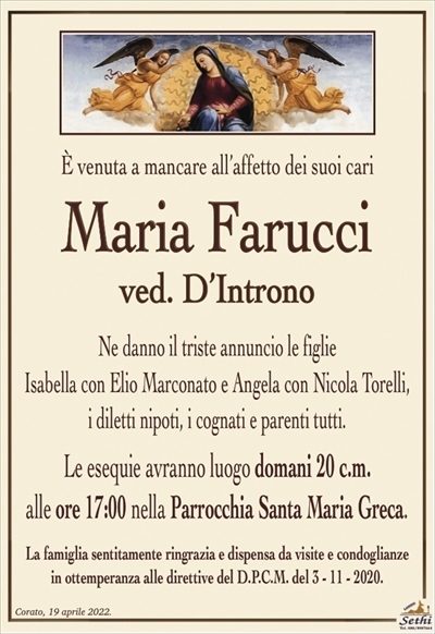 È venuta a mancare all’affetto dei suoi cari
Maria Farucci
ved. D’Introno
Ne danno il triste annuncio le figlie
Isabella con Elio Marconato e Angela con Nicola Torelli,
i diletti nipoti, i cognati e parenti tutti.
Le esequie avranno luogo domani 20 c.m.
alle ore 17:00 nella Parrocchia Santa Maria Greca.
La famiglia sentitamente ringrazia e dispensa da visite e condoglianze
in ottemperanza alle direttive del D.P.C.M. del 3 – 11 – 2020.