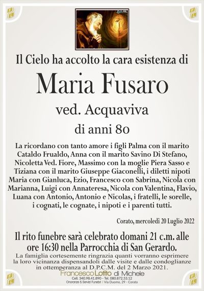 Il Cielo ha accolto la cara esistenza di
Maria Fusaro
di anni 80
ved. Acquaviva
La ricordano con tanto amore i figli Palma con il marito
Cataldo Frualdo, Anna con il marito Savino Di Stefano,
Nicoletta Ved. Fiore, Massimo con la moglie Piera Sasso e
Tiziana con il marito Giuseppe Giaconelli, i diletti nipoti
Maria con Gianluca, Ezio, Francesco con Sabrina, Nicola con
Marianna, Luigi con Annateresa, Nicola con Valentina, Flavio,
Luana con Antonio, Antonio e Nicolas, i fratelli, le sorelle,
i cognati, le cognate, i nipoti e i parenti tutti.
Corato, mercoledì 20 Luglio 2022
La famiglia cortesemente ringrazia quanti vorranno esprimere
la loro vicinanza dispensandoli dalle visite e dalle condoglianze
in ottemperanza al D.P.C.M. del 2 Marzo 2021.
Il rito funebre sarà celebrato domani 21 c.m. alle
ore 16:30 nella Parrocchia di San Gerardo.