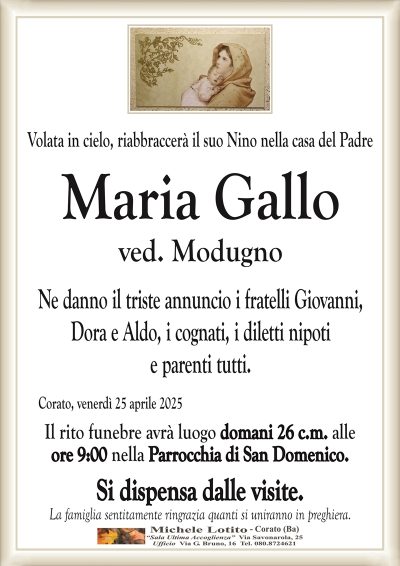 Volata in cielo riabbraccerà il suo Nino nella casa del PadreMaria Gallo
ved. Modugno
Ne danno il triste annuncio i fratelli Giovanni,
Dora e Aldo, i cognati, i diletti nipoti
e parenti tutti.
Corato, venerdì 25 aprile 2025
Il rito funebre avrà luogo domani 26 c.m. alle
ore 9:00 nella Parrocchia di San Domenico.
Si dispensa dalle visite.
La famiglia sentitamente ringrazia quanti si uniranno in preghiera.