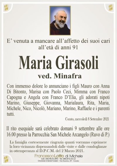 E’ venuta a mancare all’affetto dei suoi cariall’età di anni 91
Maria Girasoli
ved. Minafra
Con immenso dolore lo annunciano i figli Mauro con Anna
Di Bitonto, Marisa con Paolo Ceci, Mimma con Franco
Capogna e Angela con Franco D’Elia, gli adorati nipoti
Marino, Giuseppe, Giovanna, Marialaura, Rita, Maria,
Michele, Nico, Nicolò, Mariano, Marino, Raffaele e i
parenti tutti.
Corato, mercoledì 8 settembre 2021
Il rito esequiale sarà celebrato domani 9 settembre alle
ore 16.00 nella Parrocchia San Michele Arcangelo (Ruvo di P.)
