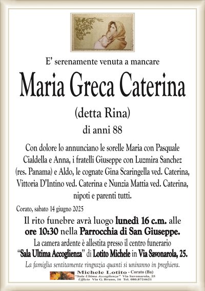 E’ serenamente venuta a mancareMaria Greca Caterina
(detta Rina)
di anni 88
Con dolore lo annunciano le sorelle Maria con Pasquale
Cialdella e Anna, i fratelli Giuseppe con Luzmira Sanchez
(res. Panama) e Aldo, le cognate Gina Scaringella ved. Caterina,
Vittoria D’Intino ved. Caterina e Nunzia Mattia ved. Caterina,
nipoti e parenti tutti.
Corato, sabato 14 giugno 2025
Il rito funebre avrà luogo lunedì 16 c.m. alle
ore 10:30 nella Parrocchia di San Giuseppe.
La camera ardente è allestita presso il centro funerario
‘‘Sala Ultima Accoglienza’’ di Lotito Michele in Via Savonarola, 25.
La famiglia sentitamente ringrazia quanti si uniranno in preghiera.