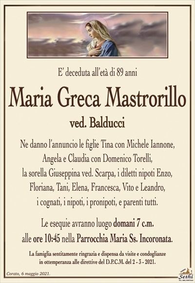 E’ deceduta all’età di 89 anni
Maria Greca Mastrorillo
ved. Balducci
Ne danno l’annuncio le figlie Tina con Michele Iannone, Angela e Claudia con Domenico Torelli, la sorella Giuseppina ved. Scarpa, i diletti nipoti Enzo, Floriana, Tani, Elena, Francesca, Vito e Leandro, i cognati, i nipoti, i pronipoti, e parenti tutti.
Le esequie avranno luogo domani 7 c.m. alle ore 10:45 nella Parrocchia Maria Ss. Incoronata.
La famiglia sentitamente ringrazia e dispensa da visite e condoglianze in ottemperanza alle direttive del D.P.C.M. del 2 – 3 – 2021.
