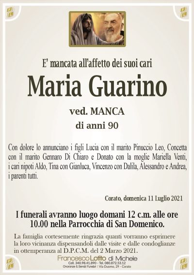 E’ mancata all’affetto dei suoi cari
Maria Guarino
ved. MANCA
di anni 90
Con dolore lo annunciano i figli Lucia con il marito Pinuccio Leo, Concetta
con il marito Gennaro Di Chiaro e Donato con la moglie Mariella Venuti,
i cari nipoti Aldo, Tina con Gianluca, Vincenzo con Dalila, Alessandro e Andrea,
i parenti tutti.
Corato, domenica 11 Luglio 2021
I funerali avranno luogo domani 12 c.m. alle ore
10.00 nella Parrocchia di San Domenico.
La famiglia cortesemente ringrazia quanti vorranno esprimere
la loro vicinanza dispensandoli dalle visite e dalle condoglianze
in ottemperanza al D.P.C.M. del 2 Marzo 2021.