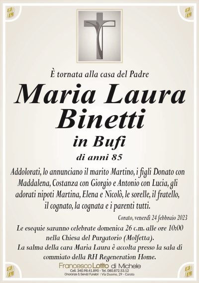 È tornata alla casa del PadreMaria Laura
Binetti
in Bufi
di anni 85
Addolorati, lo annunciano il marito Martino, i figli Donato con
Maddalena, Costanza con Giorgio e Antonio con Lucia, gli
adorati nipoti Martina, Elena e Nicolò, le sorelle, il fratello,
il cognato, la cognata e i parenti tutti.
Corato, venerdì 24 febbraio 2023
Le esequie saranno celebrate domenica 26 c.m. alle ore 10:00
nella Chiesa del Purgatorio (Molfetta).
La salma della cara Maria Laura è accolta presso la sala di
commiato della RH Regeneration Home.