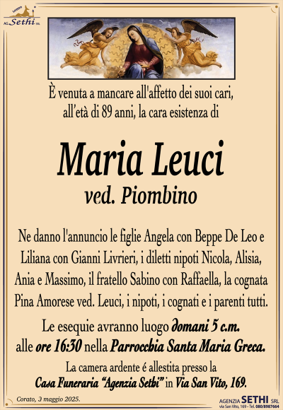 E venuta a mancare all’ affetto dei suoi cari all’età di 89 anni la cara esistenza di
Maria Leuci ved. Piombino
Ne danno l’annuncio le figlie Angela con Beppe De Leo e Liliana con Gianni Livreri i diletti nipoti Nicola, Alisia, Ania e Massimo, il fratello Sabino, la cognata Pina Amorese, i nipoti, i cognati e parenti tutti
Le esequie avranno luogo domani 05 c.m nella parrocchia Santa Maria Greca ore 17.00
La salma e vegliata presso la sala accoglienza Agenzia Sethi