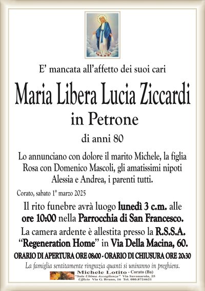 E’ mancata all’affetto dei suoi cariMaria Libera Lucia Ziccardi
in Petrone
di anni 80
Lo annunciano con dolore il marito Michele, la figlia
Rosa con Domenico Mascoli, gli amatissimi nipoti
Alessia e Andrea, i parenti tutti.
Corato, sabato 1° marzo 2025
Il rito funebre avrà luogo lunedì 3 c.m. alle
ore 10:00 nella Parrocchia di San Francesco.
La camera ardente è allestita presso la R.S.S.A.
‘‘Regeneration Home’’ in Via Della Macina, 60.
ORARIO DI APERTURA ORE 08:00 – ORARIO DI CHIUSURA ORE 20:30
La famiglia sentitamente ringrazia quanti si uniranno in preghiera.