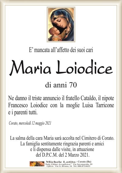 E’ mancata all’affetto dei suoi cari 
Maria Loiodice
di anni 70
Ne danno il triste annuncio il fratello Cataldo, il nipote
Francesco Loiodice con la moglie Luisa Tarricone
e i parenti tutti.
Corato, mercoledì 12 maggio 2021
La salma della cara Maria sarà accolta nel Cimitero di Corato.
La famiglia sentitamente ringrazia parenti e amici
e li dispensa dalle visite, in attuazione
del D.P.C.M. del 2 Marzo 2021.