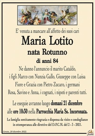 E’ venuta a mancare all’affetto dei suoi cari
Maria Lotito
nata Rotunno
Ne danno l’annuncio il marito Cataldo,
i figli Marco con Nunzia Gallo, Giuseppe con Luisa
Fiore e Grazia con Pietro Zucaro, i germani
Rosa, Savino e Anna, i cognati, i nipoti e parenti tutti.
Le esequie avranno luogo domani 21 dicembre
alle ore 10:30 nella Parrocchia Maria Ss. Incoronata.
La famiglia sentitamente ringrazia e dispensa da visite e condoglianze
in ottemperanza alle direttive del D.P.C.M. del 2 – 3 – 2021.