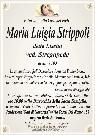 E’ tornata alla Casa del PadreMaria Luigia Strippoli
detta Lisetta
ved. Stregapede
di anni 103
Lo annunciano i figli Domenico e Rosa con Franco Leone,
i diletti nipoti Pasquale con Mariella, Giacomo con Daniela, Aldo
con Rosanna e Annalisa con Nunzio, i pronipoti e parenti tutti.
Corato, venerdì 30 maggio 2025
Le esequie saranno celebrate domani 31 c.m. alle
ore 10:00 nella Parrocchia della Sacra Famiglia.
La camera ardente è allestita presso la sala di commiato della
Fondazione‘‘Oasi di Nazareth’’ in Via Castel Del Monte, 185
ang. Via Barletta Grumo.
La famiglia sentitamente ringrazia.