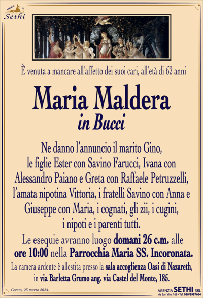 È venuta a mancare all’affetto dei suoi cari, all’età di 62 anni
Maria Maldera
in Bucci
Ne danno l’annuncio il marito Gino,
le figlie Ester con Savino Farucci, Ivana con
Alessandro Paiano e Greta con Raffaele Petruzzelli, l’amata nipotina Vittoria, i fratelli Savino con Anna e Giuseppe con Maria, i cognati, gli zii, i cugini,
i nipoti e i parenti tutti.
Le esequie avranno luogo domani 26 c.m. alle
ore 10:00 nella Parrocchia Maria SS. Incoronata.
La camera ardente è allestita presso la sala accoglienza Oasi di Nazareth,
in via Barletta Grumo ang. via Castel del Monte, 185.