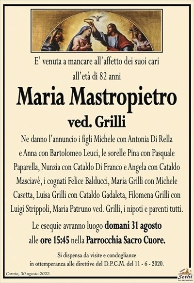 E’ venuta a mancare all’affetto dei suoi cariall’età di 82 anni
Maria Mastropietro
ved. Grilli
Ne danno l’annuncio i figli Michele con Antonia Di Rella
e Anna con Bartolomeo Leuci, le sorelle Pina con Pasquale
Paparella, Nunzia con Cataldo Di Franco e Angela con Cataldo
Masciavè, i cognati Felice Balducci, Maria Grilli con Michele
Casetta, Luisa Grilli con Cataldo Gadaleta, Filomena Grilli
con Luigi Strippoli, i nipoti e parenti tutti.
Le esequie avranno luogo domani 31 agosto
alle ore 15:45 nella Parrocchia Sacro Cuore.
Si dispensa da visite e condoglianze
in ottemperanza alle direttive del D.P.C.M. del 11 – 6 – 2020.