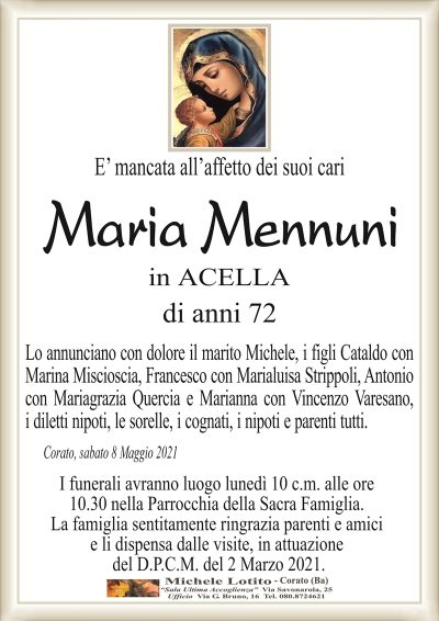 E’ mancata all’affetto dei suoi cari
Maria Mennuni
in ACELLA
di anni 72
Lo annunciano con dolore il marito Michele, i figli Cataldo con
Marina Miscioscia, Francesco con Marialuisa Strippoli, Antonio
con Mariagrazia Quercia e Marianna con Vincenzo Varesano,
i diletti nipoti, le sorelle, i cognati, i nipoti e parenti tutti.
Corato, sabato 8 Maggio 2021
I funerali avranno luogo lunedì 10 c.m. alle ore
10.30 nella Parrocchia della Sacra Famiglia.
La famiglia sentitamente ringrazia parenti e amici
e li dispensa dalle visite, in attuazione
del D.P.C.M. del 2 Marzo 2021.