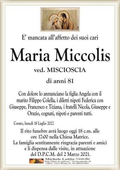 E’ mancata all’affetto dei suoi cari
Maria Miccolis
di anni 81
ved. MISCIOSCIA
Con dolore lo annunciano la figlia Angela con il
marito Filippo Colella, i diletti nipoti Federica con
Giuseppe, Francesco e Tiziana, i fratelli Nicola, Giuseppe e
Orazio, cognati, nipoti e parenti tutti.
Corato, lunedì 18 Luglio 2022
Il rito funebre avrà luogo oggi 18 c.m. alle
ore 17:00 nella Chiesa Matrice.
La famiglia sentitamente ringrazia parenti e amici
e li dispensa dalle visite, in attuazione
del D.P.C.M. del 2 Marzo 2021.