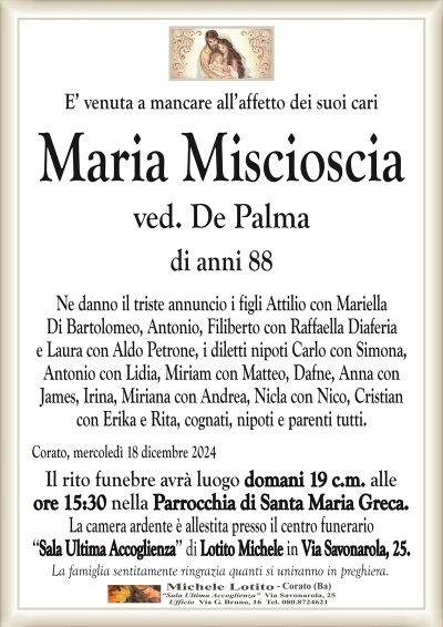 E’ venuta a mancare all’affetto dei suoi cariMaria Miscioscia
ved. De Palma
di anni 88
Ne danno il triste annuncio i figli Attilio con Mariella
Di Bartolomeo, Antonio, Filiberto con Raffaella Diaferia
e Laura con Aldo Petrone, i diletti nipoti Carlo con Simona,
Antonio con Lidia, Miriam con Matteo, Dafne, Anna con
James, Irina, Miriana con Andrea, Nicla con Nico, Cristian
con Erika e Rita, cognati, nipoti e parenti tutti.
Corato, mercoledì 18 dicembre 2024
Il rito funebre avrà luogo domani 19 c.m. alle
ore 15:30 nella Parrocchia di Santa Maria Greca.
La camera ardente è allestita presso il centro funerario
‘‘Sala Ultima Accoglienza’’ di Lotito Michele in Via Savonarola, 25.
La famiglia sentitamente ringrazia quanti si uniranno in preghiera.
