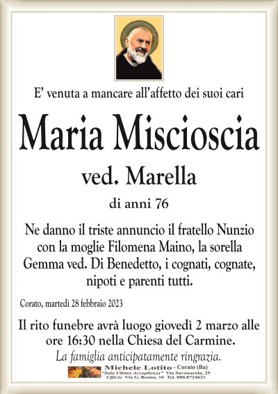 E’ venuta a mancare all’affetto dei suoi cariMaria Miscioscia
ved. Marella
di anni 76
Ne danno il triste annuncio il fratello Nunzio
con la moglie Filomena Maino, la sorella
Gemma ved. Di Benedetto, i cognati, cognate,
nipoti e parenti tutti.
Corato, martedì 28 febbraio 2023
Il rito funebre avrà luogo giovedì 2 marzo alle
ore 16:30 nella Chiesa del Carmine.
La famiglia anticipatamente ringrazia.