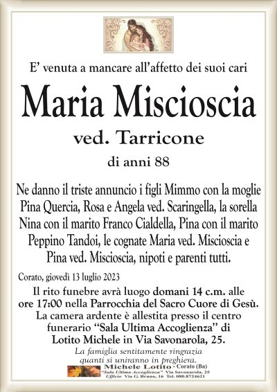 E’ venuta a mancare all’affetto dei suoi cariMaria
Miscioscia
ved. Tarricone
di anni 88
Ne danno il triste annuncio i figli Mimmo con la moglie
Pina Quercia, Rosa e Angela ved. Scaringella, la sorella
Nina con il marito Franco Cialdella, Pina con il marito
Peppino Tandoi, le cognate Maria ved. Miscioscia e
Pina ved. Miscioscia, nipoti e parenti tutti.
Corato, giovedì 13 luglio 2023
Il rito funebre avrà luogo domani 14 c.m. alle
ore 17:00 nella Parrocchia del Sacro Cuore di Gesù.
La camera ardente è allestita presso il centro
funerario ‘‘Sala Ultima Accoglienza’’ di
Lotito Michele in Via Savonarola, 25.
La famiglia sentitamente ringrazia
quanti si uniranno in preghiera.