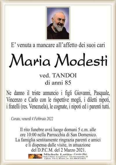 E’ venuta a mancare all’affetto dei suoi cari
Maria Modesti
ved. TANDOI
di anni 85
Ne danno il triste annuncio i figli Giovanni, Pasquale,
Vincenzo e Carlo con le rispettive mogli, i diletti nipoti,
i fratelli (res. Venezuela), le cognate, i nipoti ed i parenti tutti.
Corato, venerdì 4 Febbraio 2022
Il rito funebre avrà luogo domani 5 c.m. alle
ore 10:00 nella Parrocchia di San Domenico.
La famiglia sentitamente ringrazia parenti e amici
e li dispensa dalle visite, in attuazione
del D.P.C.M. del 2 Marzo 2021.
