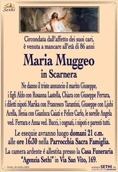 Circondata dall’affetto dei suoi cari, è venuta a mancare all’età di 86 anni
Maria Muggeo
in Scarnera
Ne danno il triste annuncio il marito Giuseppe, i figli Aldo con Rosanna Lastella, Chiara con Giuseppe Ferrara, i diletti nipoti Marika con Francesco Tarantini, Giuseppe con Ljubi Acella, Ilenia con Gianluca Caiati e Felice Carlo, le sorelle Angela ved. Ferrara e Anna ved. Bucci, i cognati, i nipoti e parenti tutti.
I funerali avranno luogo domani 21 c.m. alle 16:30 nella Parrocchia Sacra Famiglia.
La camera ardente è allestita presso la Casa Funeraria "Agenzia Sethi" in Via San Vito, 169.