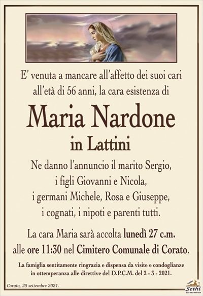 E’ venuta a mancare all’affetto dei suoi cariall’età di 56 anni, la cara esistenza di
Maria Nardone
in Lattini
Ne danno l’annuncio il marito Sergio,
i figli Giovanni e Nicola,
i germani Michele, Rosa e Giuseppe,
i cognati, i nipoti e parenti tutti.
La cara Maria sarà accolta lunedì 27 c.m.
alle ore 11:30 nel Cimitero Comunale di Corato.
La famiglia sentitamente ringrazia e dispensa da visite e condoglianze
in ottemperanza alle direttive del D.P.C.M. del 2 – 3 – 2021.