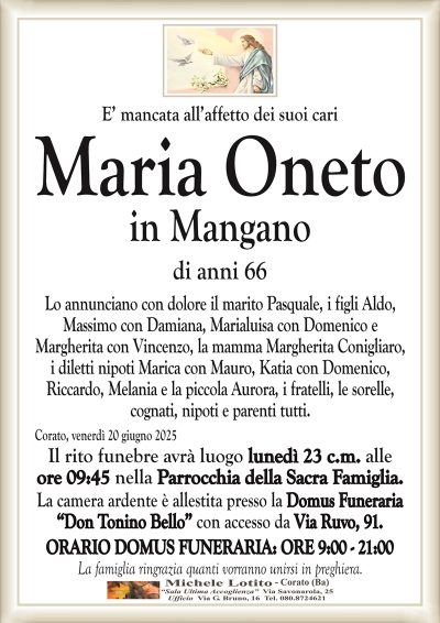 E’ mancata all’affetto dei suoi cari Maria Oneto
in Mangano
di anni 66
Lo annunciano con dolore il marito Pasquale, i figli Aldo,
Massimo con Damiana, Marialuisa con Domenico e
Margherita con Vincenzo, la mamma Margherita Conigliaro,
i diletti nipoti Marica con Mauro, Katia con Domenico,
Riccardo, Melania e la piccola Aurora, i fratelli, le sorelle,
cognati, nipoti e parenti tutti.
Corato, venerdì 20 giugno 2025
Il rito funebre avrà luogo lunedì 23 c.m. alle
ore 09:45 nella Parrocchia della Sacra Famiglia.
La camera ardente è allestita presso la Domus Funeraria
“Don Tonino Bello” con accesso da Via Ruvo, 91.
ORARIO DOMUS FUNERARIA: ORE 9:00 – 21:00
La famiglia ringrazia quanti vorranno unirsi in preghiera.
