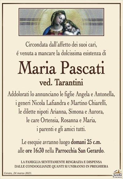 Circondata dall’affetto dei suoi cari,é venuta a mancare la dolcissima esistenza di
Maria Pascati
ved. Tarantini
Addolorati lo annunciano le figlie Angela e Antonella,
i generi Nicola Lafiandra e Martino Chiarelli,
le dilette nipoti Arianna, Simona e Aurora,
le care Ortensia, Rosanna e Maria,
i parenti e gli amici tutti.
Le esequie avranno luogo domani 25 c.m.
alle ore 16:30 nella Parrocchia San Gerardo.
LA FAMIGLIA SENTITAMENTE RINGRAZIA E DISPENSA
DALLE CONDOGLIANZE QUANTI SI UNIRANNO IN PREGHIERA