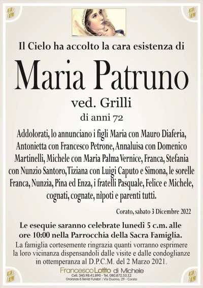 Il cielo ha accolto la cara esistenza diMaria Patruno
ved. Grilli
di anni 72
Addolorati, lo annunciano i figli Maria con Mauro Diaferia,
Antonietta con Francesco Petrone, Annaluisa con Domenico
Martinelli, Michele con Maria Palma Vernice, Franca Stefania
con Nunzio Santoro, Tiziana con Luigi Caputo e Simona, le sorelle
Franca, Nunzia, Pina ed Enza, i fratelli Pasquale, Felice e Michele,
cognati, cognate, nipoti e parenti tutti.
Corato, sabato 3 Dicembre 2022
Le esequie saranno celebrate lunedì 5 c.m. alle
ore 10:00 nella Parrocchia della Sacra Famiglia.
La famiglia cortesemente ringrazia quanti vorranno esprimere
la loro vicinanza dispensandoli dalle visite e dalle condoglianze
in ottemperanza al D.P.C.M. del 2 Marzo 2021.