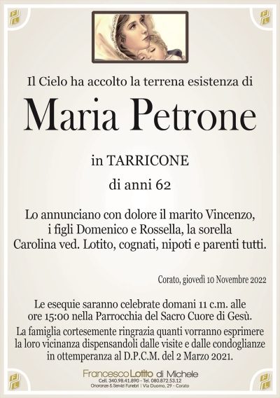 Il Cielo ha accolto la terrena esistenza diMaria Petrone
in TARRICONE
di anni 62
Lo annunciano con dolore il marito Vincenzo,
i figli Domenico e Rossella,
la sorella Carolina ved. Lotito,
cognati, nipoti e parenti tutti.
Corato, giovedì 10 Novembre 2022
Le esequie saranno celebrate domani 11 c.m. alle
ore 15:00 nella Parrocchia del Sacro Cuore di Gesù.
La famiglia cortesemente ringrazia quanti vorranno esprimere
la loro vicinanza dispensandoli dalle visite e dalle condoglianze
in ottemperanza al D.P.C.M. del 2 Marzo 2021.